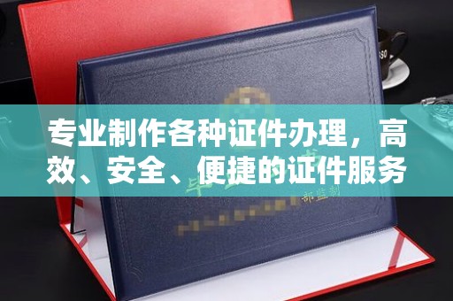 济宁专业制作各种证件办理，高效、安全、便捷的证件服务